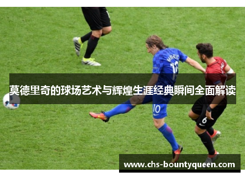 莫德里奇的球场艺术与辉煌生涯经典瞬间全面解读 莫德里奇的球场艺术与辉煌生涯经典瞬间全面解读