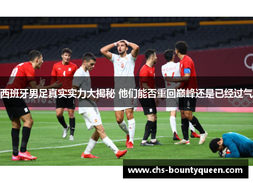 西班牙男足真实实力大揭秘 他们能否重回巅峰还是已经过气 西班牙男足真实实力大揭秘 他们能否重回巅峰还是已经过气