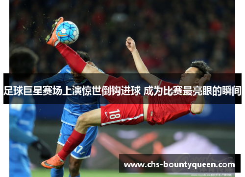 足球巨星赛场上演惊世倒钩进球 成为比赛最亮眼的瞬间