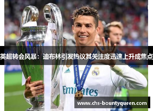 英超转会风暴：迪布林引发热议其关注度迅速上升成焦点