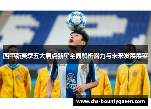 西甲新赛季五大焦点新星全面解析潜力与未来发展展望 西甲新赛季五大焦点新星全面解析潜力与未来发展展望