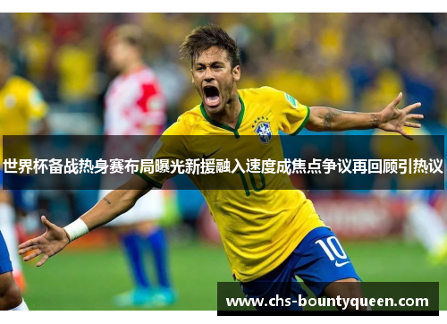 世界杯备战热身赛布局曝光新援融入速度成焦点争议再回顾引热议 世界杯备战热身赛布局曝光新援融入速度成焦点争议再回顾引热议