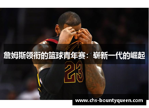 詹姆斯领衔的篮球青年赛:崭新一代的崛起 詹姆斯领衔的篮球青年赛:崭新一代的崛起
