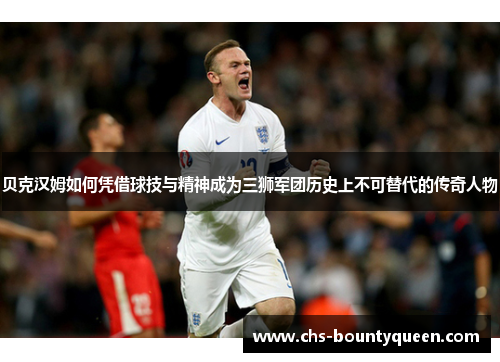 贝克汉姆如何凭借球技与精神成为三狮军团历史上不可替代的传奇人物 贝克汉姆如何凭借球技与精神成为三狮军团历史上不可替代的传奇人物