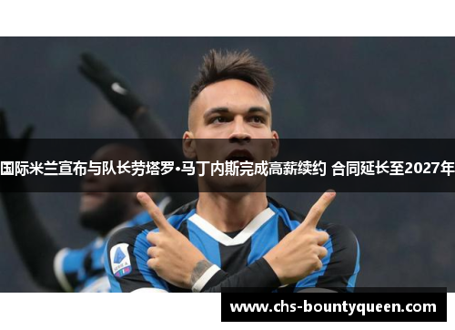 国际米兰宣布与队长劳塔罗·马丁内斯完成高薪续约 合同延长至2027年