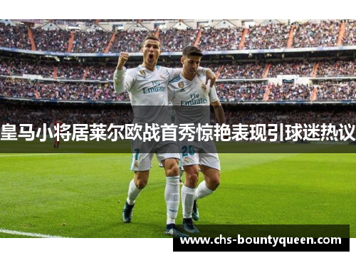 皇马小将居莱尔欧战首秀惊艳表现引球迷热议 皇马小将居莱尔欧战首秀惊艳表现引球迷热议