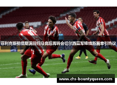 菲利克斯租借期满回归马竞后再转会切尔西蓝军锋线新篇章引热议 菲利克斯租借期满回归马竞后再转会切尔西蓝军锋线新篇章引热议