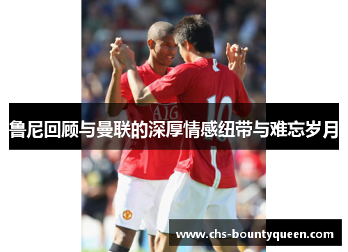 鲁尼回顾与曼联的深厚情感纽带与难忘岁月